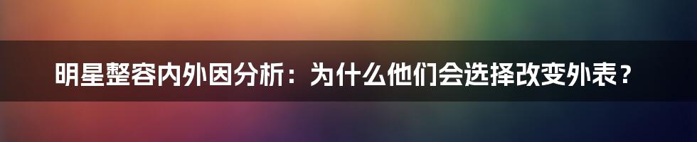 明星整容内外因分析:为什么他们会选择改变外表?