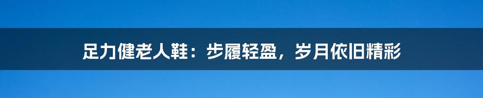 足力健老人鞋:步履轻盈,岁月依旧精彩