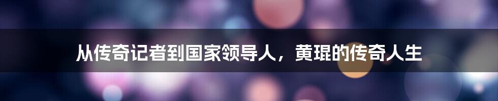 从传奇记者到国家领导人,黄琨的传奇人生