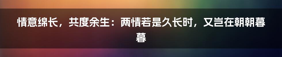 情意绵长，共度余生：两情若是久长时，又岂在朝朝暮暮