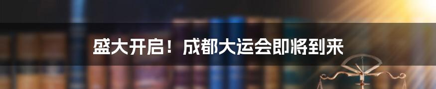 盛大开启！成都大运会即将到来