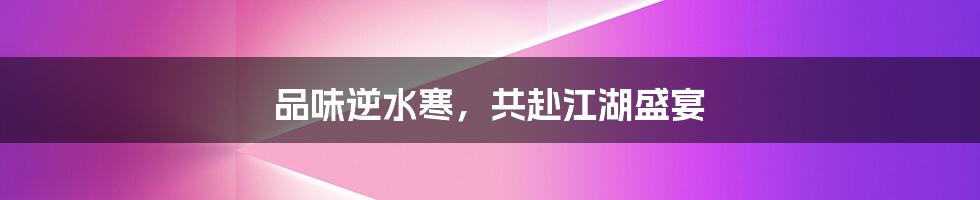 品味逆水寒，共赴江湖盛宴