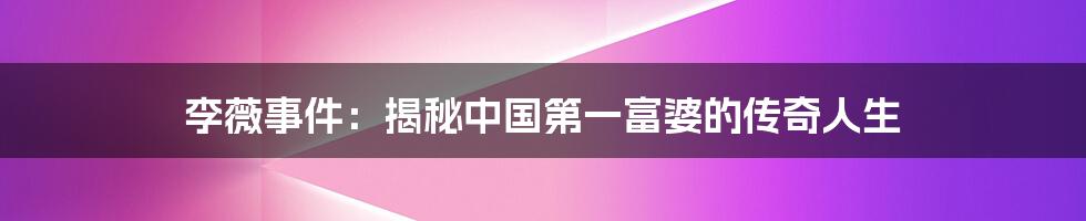 李薇事件：揭秘中国第一富婆的传奇人生