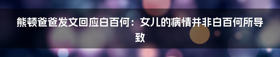 熊顿爸爸发文回应白百何:女儿的病情并非白百何所导致