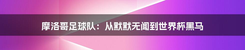 摩洛哥足球队:从默默无闻到世界杯黑马