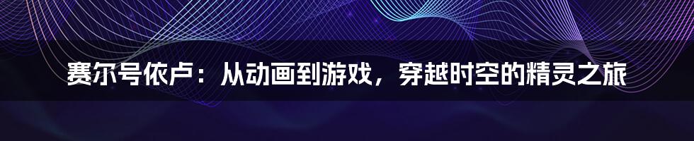 赛尔号依卢：从动画到游戏，穿越时空的精灵之旅
