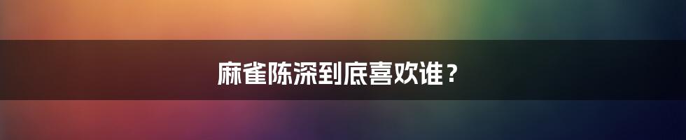 麻雀陈深到底喜欢谁?