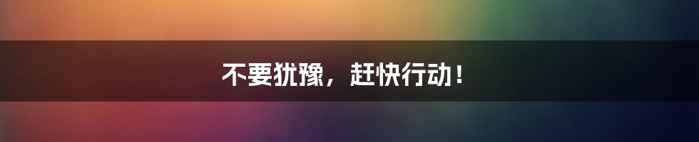 不要犹豫,赶快行动!
