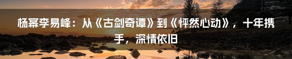 杨幂李易峰：从《古剑奇谭》到《怦然心动》，十年携手，深情依旧