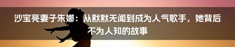 沙宝亮妻子朱娜:从默默无闻到成为人气歌手,她背后不为人知的故事