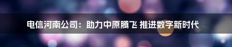 电信河南公司：助力中原腾飞 推进数字新时代