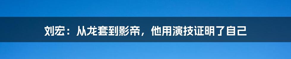 刘宏：从龙套到影帝，他用演技证明了自己