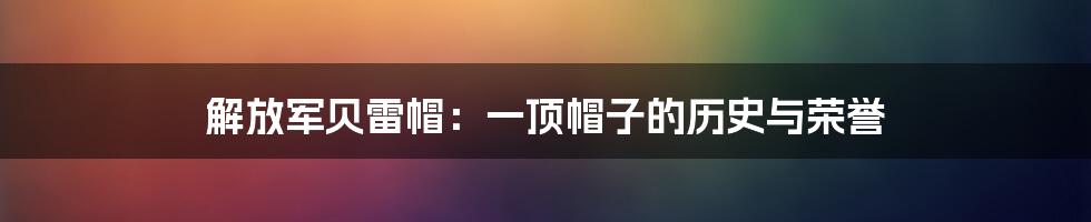 解放军贝雷帽：一顶帽子的历史与荣誉