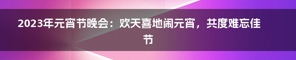 2023年元宵节晚会:欢天喜地闹元宵,共度难忘佳节