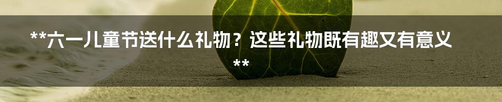 **六一儿童节送什么礼物？这些礼物既有趣又有意义**