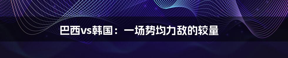 巴西vs韩国:一场势均力敌的较量