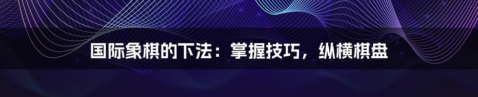 国际象棋的下法:掌握技巧,纵横棋盘