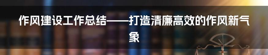 作风建设工作总结——打造清廉高效的作风新气象