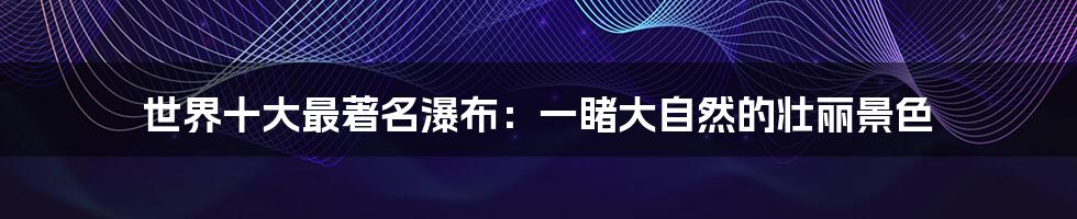 世界十大最著名瀑布:一睹大自然的壮丽景色