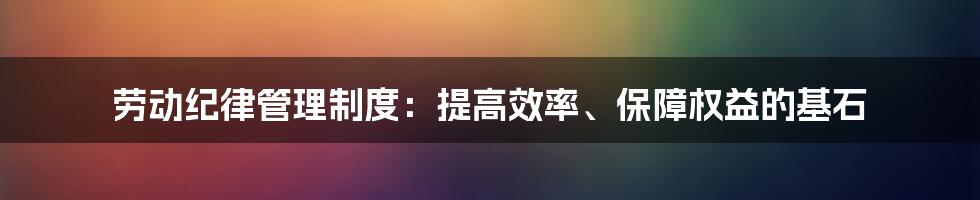 劳动纪律管理制度:提高效率、保障权益的基石