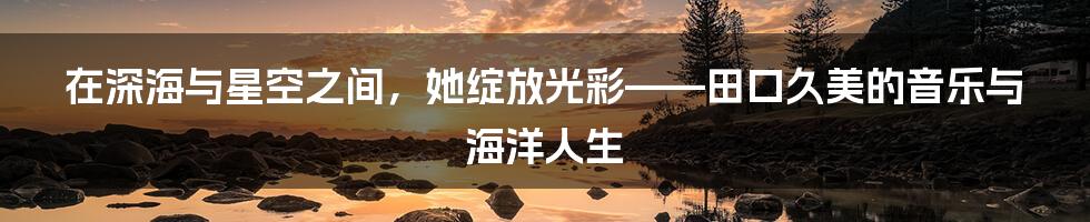 在深海与星空之间,她绽放光彩——田口久美的音乐与海洋人生
