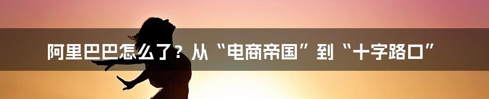阿里巴巴怎么了?从“电商帝国”到“十字路口”