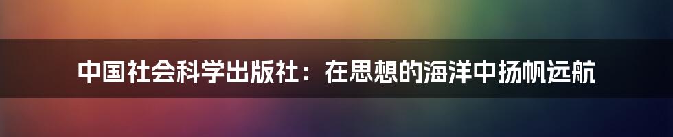 中国社会科学出版社：在思想的海洋中扬帆远航