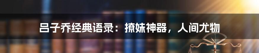 吕子乔经典语录：撩妹神器，人间尤物