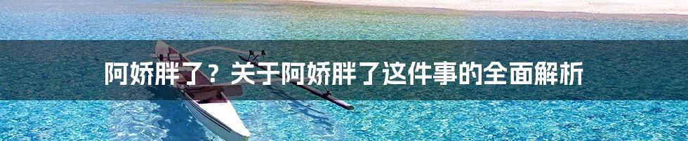 阿娇胖了?关于阿娇胖了这件事的全面解析