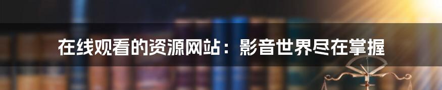 在线观看的资源网站:影音世界尽在掌握