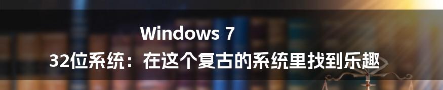 Windows 7 32位系统：在这个复古的系统里找到乐趣