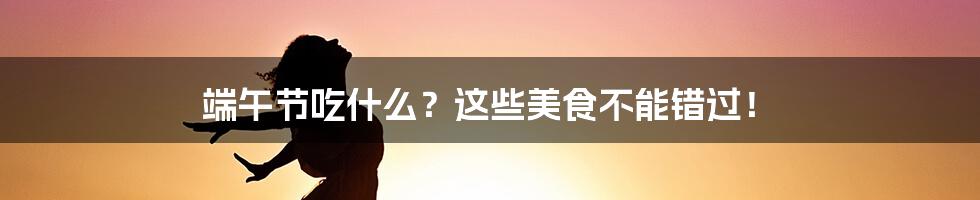 端午节吃什么？这些美食不能错过！