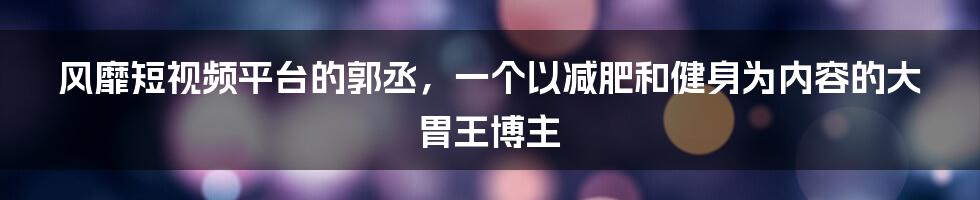 风靡短视频平台的郭丞,一个以减肥和健身为内容的大胃王博主