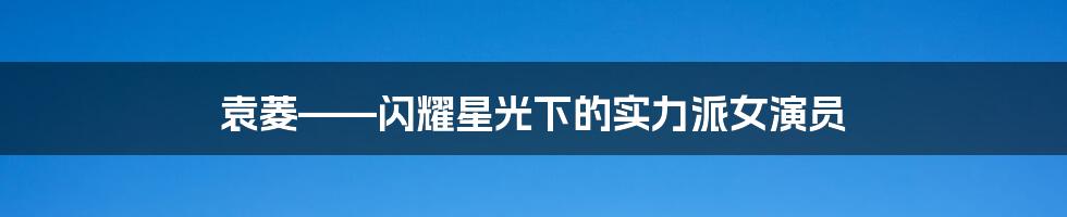 袁菱——闪耀星光下的实力派女演员