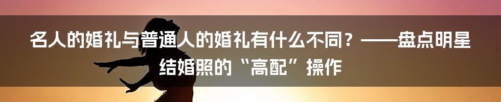 名人的婚礼与普通人的婚礼有什么不同？——盘点明星结婚照的“高配”操作