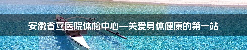 安徽省立医院体检中心—关爱身体健康的第一站