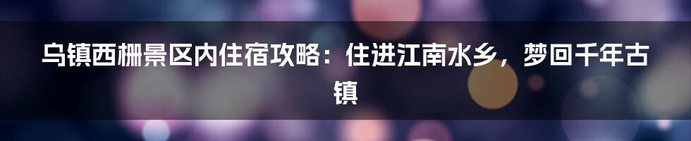 乌镇西栅景区内住宿攻略：住进江南水乡，梦回千年古镇