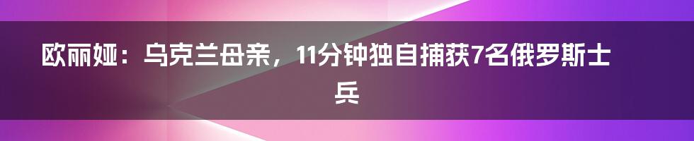 欧丽娅：乌克兰母亲，11分钟独自捕获7名俄罗斯士兵