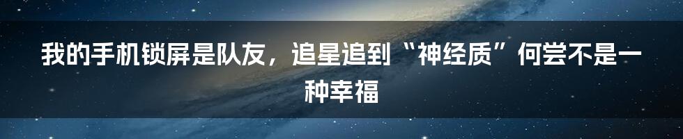 我的手机锁屏是队友,追星追到“神经质”何尝不是一种幸福