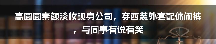 高圆圆素颜淡妆现身公司,穿西装外套配休闲裤,与同事有说有笑