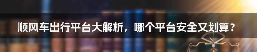顺风车出行平台大解析,哪个平台安全又划算?