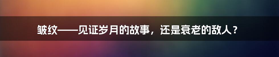 皱纹——见证岁月的故事，还是衰老的敌人？