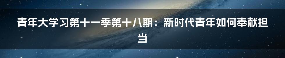 青年大学习第十一季第十八期:新时代青年如何奉献担当