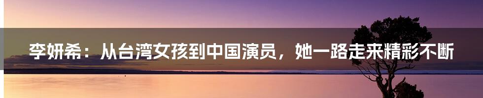 李妍希：从台湾女孩到中国演员，她一路走来精彩不断