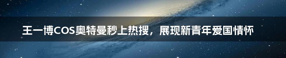 王一博COS奥特曼秒上热搜，展现新青年爱国情怀