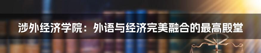 涉外经济学院：外语与经济完美融合的最高殿堂