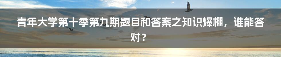 青年大学第十季第九期题目和答案之知识爆棚,谁能答对?