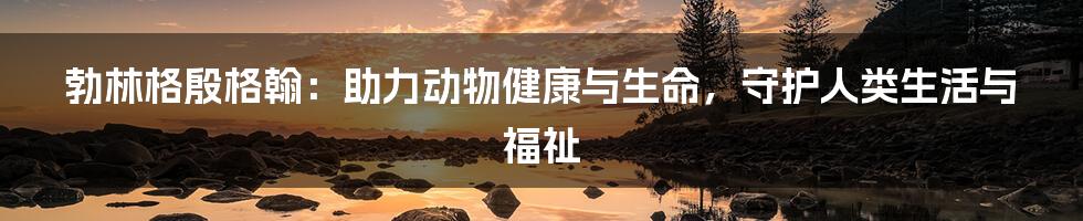 勃林格殷格翰:助力动物健康与生命,守护人类生活与福祉