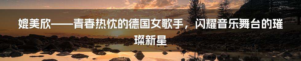 媲美欣——青春热忱的德国女歌手，闪耀音乐舞台的璀璨新星