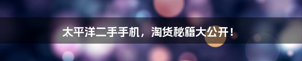 太平洋二手手机，淘货秘籍大公开！